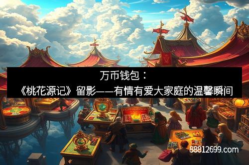 万币钱包：《桃花源记》留影——有情有爱大家庭的温馨瞬间